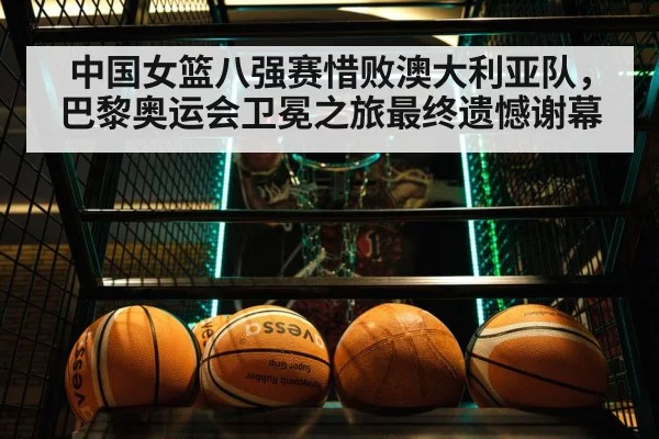 中国女篮八强赛惜败澳大利亚队，巴黎奥运会卫冕之旅最终遗憾谢幕