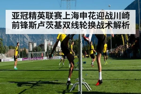 亚冠精英联赛上海申花迎战川崎前锋斯卢茨基双线轮换战术解析