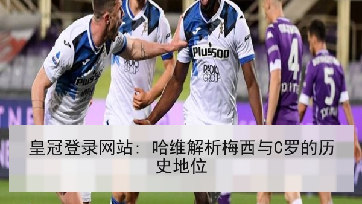 皇冠登录网站: 哈维解析梅西与C罗的历史地位