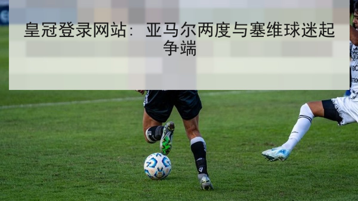 皇冠登录网站: 亚马尔两度与塞维球迷起争端